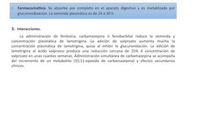 2. Farmacocinética. Se absorbe por completo en el aparato digestivo y es metablizada por
glucuronidización. La semivida plasmática es de 24 a 30 h.
3. Interacciones.
La administración de fenitoína, carbamazepina o fenobarbital reduce la semivida y
concentración plasmática de lamotrigina. La adición de valproato aumenta mucho la
concentración plasmática de lamotrigina, quiza al inhibir la glucuronidación. La adición de
lamotrigina al ácido valproico produce una reducción cercana de 25% d concentración de
valproato en unas cuantas semanas. Administración simultánea de carbamazepina se acompaña
del incremento de un metabolito (10,11-epoxido de carbamazepina) y efectos secundarios
clínicos.
 
