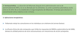 2. Farmacocinética: La absorción de felbamato después de la administración oral es de
aproximadamente 90% y no se ve afectada por los alimentos. Su unión a proteínas plasmáticas oscila
entre el 25-35%. No se ha establecido el rango terapéutico de felbamato. El tiempo para alcanzar la
concentración sérica máxima es de 1-6 horas.
3. Aplicaciones terapéuticas:
 Felbamato redujo las convulsiones en los individuos con síndrome de Lennox-Gastaut.
 La eficacia clínica de este compuesto, que inhibe las respuestas de NMDA y potencializa las de GABA,
destaca la utilidad potencia de otros anticonvulsivos con mecanismos de acción semejantes.
 