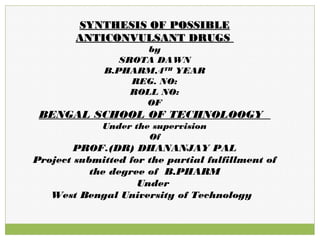 SYNTHESIS OF POSSIBLESYNTHESIS OF POSSIBLE
ANTICONVULSANT DRUGSANTICONVULSANT DRUGS
by
SROTA DAWN
B.PHARM,4TH
YEAR
REG. NO:
ROLL NO:
OF
BENGAL SCHOOL OF TECHNOLOOGY
Under the supervision
Of
PROF.(DR) DHANANJAY PAL
Project submitted for the partial fulfillment of
the degree of B.PHARM
Under
West Bengal University of Technology
 