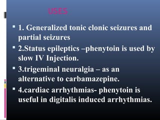 USES
 1. Generalized tonic clonic seizures and
partial seizures
 2.Status epileptics –phenytoin is used by
slow IV Injection.
 3.trigeminal neuralgia – as an
alternative to carbamazepine.
 4.cardiac arrhythmias- phenytoin is
useful in digitalis induced arrhythmias.
 