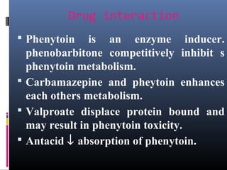 Drug interaction
 Phenytoin is an enzyme inducer.
phenobarbitone competitively inhibit s
phenytoin metabolism.
 Carbamazepine and pheytoin enhances
each others metabolism.
 Valproate displace protein bound and
may result in phenytoin toxicity.
 Antacid ↓ absorption of phenytoin.
 