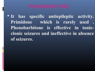 PHENOBARBITONE
 It has specific antiepileptic activity.
Primidone which is rarely used .
Phenobarbitone is effective in tonic-
clonic seizures and ineffective in absence
of seizures.
 