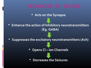 MECHANISM OF ACTION
 Acts on the Synapse
 Enhance the action of Inhibitory neurotransmitters
(Eg. GABA)
 Suppresses the excitatory neurotransmitters (Ach)
 Opens Cl – ion Channels
 Decreases the Seizures
 