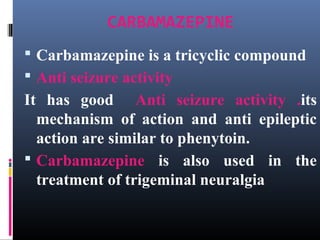 CARBAMAZEPINE
 Carbamazepine is a tricyclic compound
 Anti seizure activity
It has good Anti seizure activity .its
mechanism of action and anti epileptic
action are similar to phenytoin.
 Carbamazepine is also used in the
treatment of trigeminal neuralgia
 