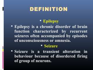 DEFINITION
 Epilepsy
 Epilepsy is a chronic disorder of brain
function characterized by recurrent
seizures often accompanied by episodes
of unconsciousness or amnesia.
 Seizure
 Seizure is a transient alteration in
behaviour because of disordered firing
of group of neurons.
 