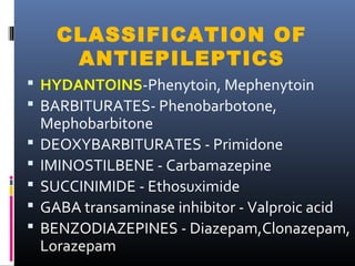 CLASSIFICATION OF
ANTIEPILEPTICS
 HYDANTOINS-Phenytoin, Mephenytoin
 BARBITURATES- Phenobarbotone,
Mephobarbitone
 DEOXYBARBITURATES - Primidone
 IMINOSTILBENE - Carbamazepine
 SUCCINIMIDE - Ethosuximide
 GABA transaminase inhibitor - Valproic acid
 BENZODIAZEPINES - Diazepam,Clonazepam,
Lorazepam
 