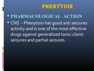 PHENYTOIN
 PHARMACOLOGICAL ACTION
 CNS - Phenytoin has good anti seizures
activity and is one of the most effective
drugs against generalized tonic-clonic
seizures and partial seizures.
 
