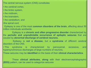 The central nervous system (CNS) constitutes
• the cerebral cortex,
• the limbic system,
• the midbrain,
• the brainstem,
• the cerebellum, and
•the spinal cord
Epilepsy is one of the most common disorders of the brain, affecting about 50
million individuals worldwide.
Epilepsy is a chronic and often progressive disorder characterized by
the periodic and unpredictable occurrence of epileptic seizures that are
caused by abnormal discharge of cerebral neurons.
Epilepsy is not a disease, but a syndrome of different cerebral
disorders of the CNS.
• This syndrome is characterized by paroxysmal, excessive, and
hypersynchronous discharges of large numbers of neurons.
These seizures may be identified on the basis of their clinical characteristics.
These clinical attributes, along with their electroencephalographic
(EEG) pattern, can be used to categorize seizures
 