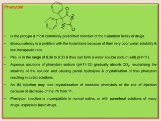 Phenytoin
• Is the protype & most commonly prescribed member of the hydantoin family of drugs.
• Bioequivalency is a problem with the hydantoins because of their very poor water solubility &
low therapeutic ratio.
• Pka is in the range of 8.06 to 8.33 & thus can form a water soluble sodium salt( pH˃11).
• Aqueous solutions of phenytoin sodium (pH11-12) gradually absorb CO2, neutralising the
alkalinity of the solution and causing partial hydrolysis & crystallisation of free phenytoin
resulting in turbid solutions.
• An IM injection may lead crystalissation of insoluble phenytoin at the site of injection
because of decrease of the Ph from 11.
• Phenytoin injection is incompatible in normal saline, or with parenteral solutions of many
drugs, especially basic drugs.
 