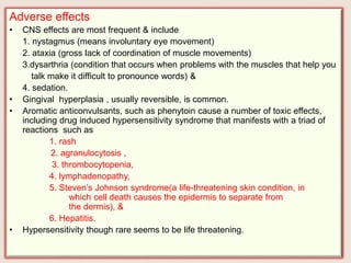Adverse effects
• CNS effects are most frequent & include
1. nystagmus (means involuntary eye movement)
2. ataxia (gross lack of coordination of muscle movements)
3.dysarthria (condition that occurs when problems with the muscles that help you
talk make it difficult to pronounce words) &
4. sedation.
• Gingival hyperplasia , usually reversible, is common.
• Aromatic anticonvulsants, such as phenytoin cause a number of toxic effects,
including drug induced hypersensitivity syndrome that manifests with a triad of
reactions such as
1. rash
2. agranulocytosis ,
3. thrombocytopenia,
4. lymphadenopathy,
5. Steven’s Johnson syndrome(a life-threatening skin condition, in
which cell death causes the epidermis to separate from
the dermis), &
6. Hepatitis.
• Hypersensitivity though rare seems to be life threatening.
 