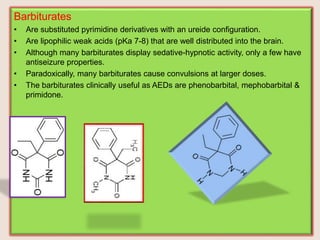 Barbiturates
• Are substituted pyrimidine derivatives with an ureide configuration.
• Are lipophilic weak acids (pKa 7-8) that are well distributed into the brain.
• Although many barbiturates display sedative-hypnotic activity, only a few have
antiseizure properties.
• Paradoxically, many barbiturates cause convulsions at larger doses.
• The barbiturates clinically useful as AEDs are phenobarbital, mephobarbital &
primidone.
 