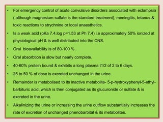 • For emergency control of acute convulsive disorders associated with eclampsia
( although magnesium sulfate is the standard treatment), meningitis, tetanus &
toxic reactions to strychnine or local anaesthetics.
• Is a weak acid (pKa 7.4.log p=1.53 at Ph 7.4) i.e approximately 50% ionized at
physiological pH & is well distributed into the CNS.
• Oral bioavailability is of 80-100 %.
• Oral absorbtion is slow but nearly complete.
• 40-60% protein bound & exhibits a long plasma t1/2 of 2 to 6 days.
• 25 to 50 % of dose is excreted unchanged in the urine.
• Remainder is metabolised to its inactive metabolite- 5-p-hydroxyphenyl-5-ethyl-
barbituric acid, which is then conjugated as its glucuronide or sulfate & is
excreted in the urine.
• Alkalinizing the urine or increasing the urine outflow substantially increases the
rate of excretion of unchanged phenobarbital & its metabolites.
 