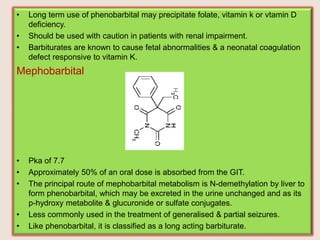 • Long term use of phenobarbital may precipitate folate, vitamin k or vtamin D
deficiency.
• Should be used with caution in patients with renal impairment.
• Barbiturates are known to cause fetal abnormalities & a neonatal coagulation
defect responsive to vitamin K.
Mephobarbital
• Pka of 7.7
• Approximately 50% of an oral dose is absorbed from the GIT.
• The principal route of mephobarbital metabolism is N-demethylation by liver to
form phenobarbital, which may be excreted in the urine unchanged and as its
p-hydroxy metabolite & glucuronide or sulfate conjugates.
• Less commonly used in the treatment of generalised & partial seizures.
• Like phenobarbital, it is classified as a long acting barbiturate.
 