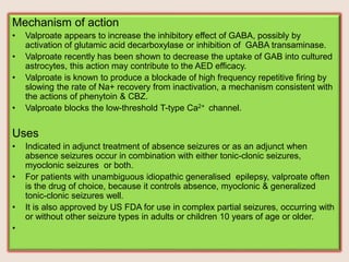 Mechanism of action
• Valproate appears to increase the inhibitory effect of GABA, possibly by
activation of glutamic acid decarboxylase or inhibition of GABA transaminase.
• Valproate recently has been shown to decrease the uptake of GAB into cultured
astrocytes, this action may contribute to the AED efficacy.
• Valproate is known to produce a blockade of high frequency repetitive firing by
slowing the rate of Na+ recovery from inactivation, a mechanism consistent with
the actions of phenytoin & CBZ.
• Valproate blocks the low-threshold T-type Ca2+ channel.
Uses
• Indicated in adjunct treatment of absence seizures or as an adjunct when
absence seizures occur in combination with either tonic-clonic seizures,
myoclonic seizures or both.
• For patients with unambiguous idiopathic generalised epilepsy, valproate often
is the drug of choice, because it controls absence, myoclonic & generalized
tonic-clonic seizures well.
• It is also approved by US FDA for use in complex partial seizures, occurring with
or without other seizure types in adults or children 10 years of age or older.
•
 