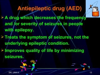 Antiepileptic drug (AED) A drug which decreases the frequency  and /or severity of seizures in people  with epilepsy. Treats the symptom of seizures, not the underlying epileptic condition. Improves quality of life by minimizing seizures. 