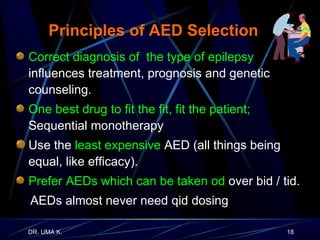 Principles of AED Selection Correct diagnosis of  the type of epilepsy   influences treatment, prognosis and genetic counseling. One best drug to fit the fit, fit the patient;   Sequential monotherapy Use the  least expensive  AED (all things being equal, like efficacy). Prefer AEDs which can be taken od  over bid / tid. AEDs almost never need qid dosing 