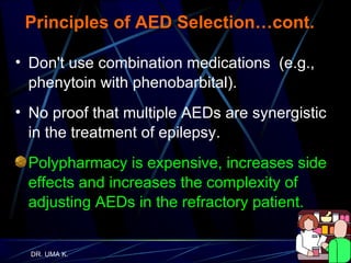 Principles of AED Selection…cont. Don't use combination medications  (e.g., phenytoin with phenobarbital). No proof that multiple AEDs are synergistic in the treatment of epilepsy.  Polypharmacy is expensive, increases side effects and increases the complexity of adjusting AEDs in the refractory patient. 