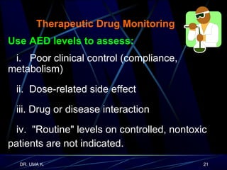   Therapeutic Drug Monitoring Use AED levels to assess: i.  Poor clinical control (compliance,  metabolism) ii.  Dose-related side effect iii. Drug or disease interaction iv.  "Routine" levels on controlled, nontoxic patients are not indicated. 