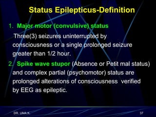 Status Epilepticus-Definition 1.  Major motor (convulsive) status   Three(3) seizures uninterrupted by  consciousness or a single prolonged seizure  greater than 1/2 hour. 2.  Spike wave stupor  (Absence or Petit mal status) and complex partial (psychomotor) status are prolonged alterations of consciousness  verified  by EEG as epileptic. 