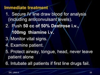 Immediate treatment   1.  Secure IV line draw blood for analysis (including anticonvulsant levels). 2.  Push  50 cc of 50% Dextrose i.v.,  100mg  thiamine i.v.  3. Monitor vital signs.  4. Examine patient.  5. Protect airway, tongue, head, never leave patient alone  6. Intubate all patients if first line drugs fail. 