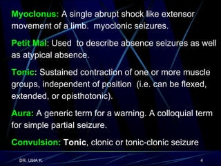 Myoclonus:  A single abrupt shock like extensor movement of a limb.  myoclonic seizures. Petit Mal : Used  to describe absence seizures as well as atypical absence. Tonic :  Sustained contraction of one or more muscle groups, independent of position  (i.e. can be flexed, extended, or opisthotonic). Aura:  A generic term for a warning. A colloquial term for simple partial seizure. Convulsion:  Tonic , clonic or tonic-clonic seizure 