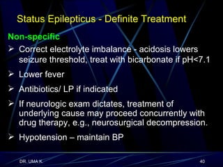 Non-specific Correct electrolyte imbalance - acidosis lowers seizure threshold, treat with bicarbonate if pH<7.1  Lower fever Antibiotics/ LP if indicated If neurologic exam dictates, treatment of underlying cause may proceed concurrently with drug therapy, e.g., neurosurgical decompression. Hypotension – maintain BP Status Epilepticus - Definite Treatment   