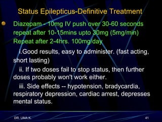 Status Epilepticus-Definitive Treatment  Diazepam -  10mg IV push over 30-60 seconds repeat after 10-15mins upto 30mg (5mg/min) Repeat after 2-4hrs. 100mg/day   i.Good results, easy to administer. (fast acting, short lasting)  ii. If two doses fail to stop status, then further doses probably won't work either. iii. Side effects -- hypotension, bradycardia, respiratory depression, cardiac arrest, depresses mental status. 