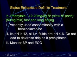 Status Epilepticus-Definite Treatment  b. Phenytoin -  12-20mg/kg IV (slow IV push)  (50mg/min) fast and long acting. i. Presently used concomitantly with a      benzodiazepine ii. Its pH is 12, all i.v. fluids are pH 4-6. Do not    add to dextrose drip as it precipitates. iii. Monitor BP and ECG 