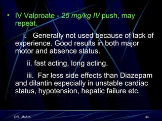 IV Valproate -  25 mg/kg   IV  push, may repeat.  i.  Generally not used because of lack of experience. Good results in both major motor and absence status. ii. fast acting, long acting. iii.  Far less side effects than Diazepam and dilantin especially in unstable cardiac status, hypotension, hepatic failure etc.  