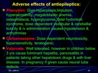 Adverse effects of antiepileptics: Phenytoin:  Gum hyperplasia,hirsutism, hypersensitivity, megaloblastic anemia, osteomalacia, hyperglycemia, fetal hydontoin syndrome, dose dependent vestibular & cerebellar toxicity & iv administration causes hypotension & arrhythmias Carbamazepine:  Dose dependent neurotoxicity, hypersensitivity, teratogenic.   Valproate:  Well tolerated, however in children below 3 yrs cause fulminant hepatitis, pancreatitis in patients taking other hepatotoxic drugs & with liver disease. In pregnancy if given cause neural tube defects. 