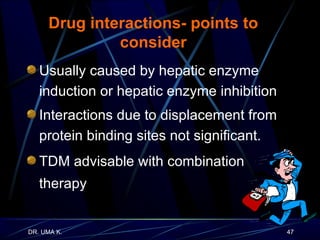 Drug interactions- points to consider Usually caused by hepatic enzyme induction or hepatic enzyme inhibition  Interactions due to displacement from protein binding sites not significant. TDM advisable with combination therapy 