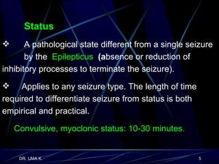 Status   A pathological state different from a single seizure  by the  Epilepticus   (a bsence or reduction of  inhibitory processes to terminate the seizure). Applies to any seizure type. The length of time  required to differentiate seizure from status is both  empirical and practical. Convulsive, myoclonic status: 10-30 minutes.  