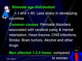 Bimodal age distribution :   < 1 and > 60. Less sharp in developing countries Common causes :  Perinatal disorders associated with cerebral palsy & mental retardation, Head trauma, CNS infections, Stroke, Brain tumors, Alcohol and other drugs Men affected 1-2.4 times:  compared    to women 