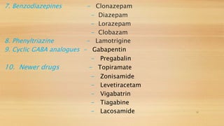 7. Benzodiazepines - Clonazepam
- Diazepam
- Lorazepam
- Clobazam
8. Phenyltriazine - Lamotrigine
9. Cyclic GABA analogues - Gabapentin
- Pregabalin
10. Newer drugs - Topiramate
- Zonisamide
- Levetiracetam
- Vigabatrin
- Tiagabine
- Lacosamide 11
 