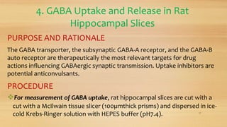 4. GABA Uptake and Release in Rat
Hippocampal Slices
PURPOSE AND RATIONALE
The GABA transporter, the subsynaptic GABA-A receptor, and the GABA-B
auto receptor are therapeutically the most relevant targets for drug
actions inﬂuencing GABAergic synaptic transmission. Uptake inhibitors are
potential anticonvulsants.
PROCEDURE
For measurement of GABA uptake, rat hippocampal slices are cut with a
cut with a McIlwain tissue slicer (100µmthick prisms) and dispersed in ice-
cold Krebs-Ringer solution with HEPES buffer (pH7.4). 17
 