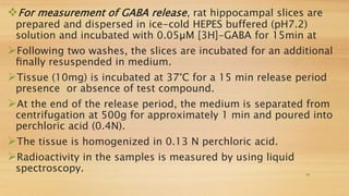 For measurement of GABA release, rat hippocampal slices are
prepared and dispersed in ice-cold HEPES buffered (pH7.2)
solution and incubated with 0.05µM [3H]-GABA for 15min at
Following two washes, the slices are incubated for an additional
ﬁnally resuspended in medium.
Tissue (10mg) is incubated at 37°C for a 15 min release period
presence or absence of test compound.
At the end of the release period, the medium is separated from
centrifugation at 500g for approximately 1 min and poured into
perchloric acid (0.4N).
The tissue is homogenized in 0.13 N perchloric acid.
Radioactivity in the samples is measured by using liquid
spectroscopy. 19
 
