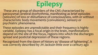 Epilepsy
These are a group of disorders of the CNS characterized by
paroxysmal cerebral dysrhythmia, manifesting as brief episodes
(seizures) of loss or disturbance of consciousness, with or without
characteristic body movements (convulsions), sensory or
psychiatric phenomena.
These episodes are unpredictable and their frequency is highly
variable. Epilepsy has a focal origin in the brain, manifestations
depend on the site of the focus, regions into which the discharges
spread and postictal depression of these regions.
Recognized from the dawn of history as ‘disease of lightening’, it
was correctly described by JH Jackson little over a century ago
2
 