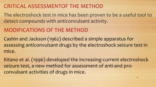 CRITICAL ASSESSMENTOF THE METHOD
The electroshock test in mice has been proven to be a useful tool to
detect compounds with anticonvulsant activity.
MODIFICATIONS OF THE METHOD
Cashin and Jackson (1962) described a simple apparatus for
assessing anticonvulsant drugs by the electroshock seizure test in
mice.
Kitano et al. (1996) developed the increasing-current electroshock
seizure test, a new method for assessment of anti-and pro-
convulsant activities of drugs in mice.
26
 
