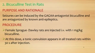 2. Bicuculline Test in Rats
PURPOSE AND RATIONALE
Seizures can be induced by the GAGAA-antagonist bicuculline and
are antagonized by known anti-epileptics.
PROCEDURE
Female Sprague- Dawley rats are injected i.v. with 1 mg/kg
bicuculline.
At this dose, a tonic convulsion appears in all treated rats within
30 s after injection.
28
 