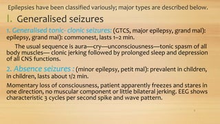 Epilepsies have been classified variously; major types are described below.
I. Generalised seizures
1. Generalised tonic- clonic seizures: (GTCS, major epilepsy, grand mal):
epilepsy, grand mal): commonest, lasts 1–2 min.
The usual sequence is aura—cry—unconsciousness—tonic spasm of all
body muscles— clonic jerking followed by prolonged sleep and depression
of all CNS functions.
2. Absence seizures : (minor epilepsy, petit mal): prevalent in children,
in children, lasts about 1/2 min.
Momentary loss of consciousness, patient apparently freezes and stares in
one direction, no muscular component or little bilateral jerking. EEG shows
characteristic 3 cycles per second spike and wave pattern.
3
 