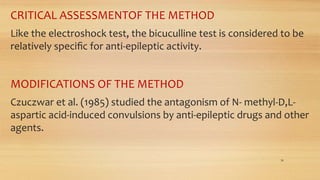 CRITICAL ASSESSMENTOF THE METHOD
Like the electroshock test, the bicuculline test is considered to be
relatively speciﬁc for anti-epileptic activity.
MODIFICATIONS OF THE METHOD
Czuczwar et al. (1985) studied the antagonism of N- methyl-D,L-
aspartic acid-induced convulsions by anti-epileptic drugs and other
agents.
30
 