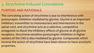 3. Strychnine-Induced Convulsions
PURPOSE AND RATIONALE
The convulsing action of strychnine is due to interference with
postsynaptic inhibition mediated by glycine. Glycine is an important
inhibitory transmitter to motoneurons and interneurons in the
spinal cord, and strychnine acts as a selective, competitive
antagonist to block the inhibitory effects of glycine at all glycine
receptors. Strychnine-sensitive postsynaptic inhibition in higher
centers of the CNS is also mediated by glycine. Compounds which
reverse the action of strychnine have been shown to have anxiolytic
properties. 31
 