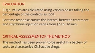 EVALUATION
ED50- values are calculated using various doses taking the
percentage of the controls as 100%.
For time response curves the interval between treatment
and strychnine injection varies from 30 to 120 min.
CRITICAL ASSESSMENTOF THE METHOD
The method has been proven to be useful in a battery of
tests to characterize CNS-active drugs. 33
 