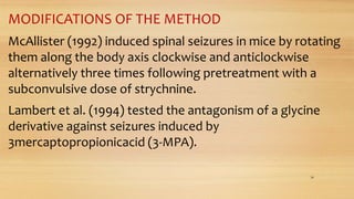 MODIFICATIONS OF THE METHOD
McAllister (1992) induced spinal seizures in mice by rotating
them along the body axis clockwise and anticlockwise
alternatively three times following pretreatment with a
subconvulsive dose of strychnine.
Lambert et al. (1994) tested the antagonism of a glycine
derivative against seizures induced by
3mercaptopropionicacid (3-MPA).
34
 