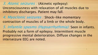 3. Atonic seizures : (Akinetic epilepsy):
Unconsciousness with relaxation of all muscles due to
inhibitory discharges. Patient may fall.
4. Myoclonic seizures : Shock-like momentary
contraction of muscles of a limb or the whole body.
5. Infantile spasms (Hypsarrhythmia): Seen in infants.
Probably not a form of epilepsy. Intermittent muscle
progressive mental deterioration. Diffuse changes in the
interseizure EEG are noted.
4
 