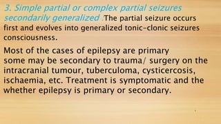 3. Simple partial or complex partial seizures
secondarily generalized :The partial seizure occurs
first and evolves into generalized tonic-clonic seizures
consciousness.
Most of the cases of epilepsy are primary
some may be secondary to trauma/ surgery on the
intracranial tumour, tuberculoma, cysticercosis,
ischaemia, etc. Treatment is symptomatic and the
whether epilepsy is primary or secondary.
6
 