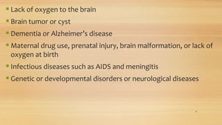  Lack of oxygen to the brain
 Brain tumor or cyst
 Dementia or Alzheimer’s disease
 Maternal drug use, prenatal injury, brain malformation, or lack of
oxygen at birth
 Infectious diseases such as AIDS and meningitis
 Genetic or developmental disorders or neurological diseases
8
 