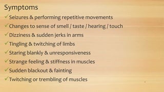 Symptoms
Seizures & performing repetitive movements
Changes to sense of smell / taste / hearing / touch
Dizziness & sudden jerks in arms
Tingling & twitching of limbs
Staring blankly & unresponsiveness
Strange feeling & stiffness in muscles
Sudden blackout & fainting
Twitching or trembling of muscles 9
 