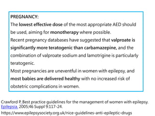 https://www.epilepsysociety.org.uk/nice-guidelines-anti-epileptic-drugs
PREGNANCY:
The lowest effective dose of the most appropriate AED should
be used, aiming for monotherapy where possible.
Recent pregnancy databases have suggested that valproate is
significantly more teratogenic than carbamazepine, and the
combination of valproate sodium and lamotrigine is particularly
teratogenic.
Most pregnancies are uneventful in women with epilepsy, and
most babies are delivered healthy with no increased risk of
obstetric complications in women.
Crawford P. Best practice guidelines for the management of women with epilepsy.
Epilepsia. 2005;46 Suppl 9:117-24.
 