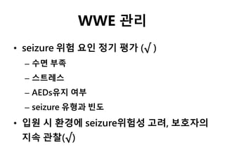 WWE 관리
• seizure 위험 요인 정기 평가 (√ )
– 수면 부족
– 스트레스
– AEDs유지 여부
– seizure 유형과 빈도
• 입원 시 환경에 seizure위험성 고려, 보호자의
지속 관찰(√)
 